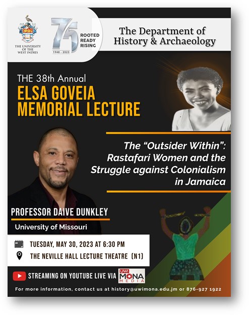 The Department of History & Archaeology will this year host the Annual Elsa Goveia Memorial lecture on May 30, 2023 at 6:30PM.  This year’s lecture will be presented by Professor Daive Dunkley, alumnae and Chair of the Black Studies Department, University of Missouri, USA.